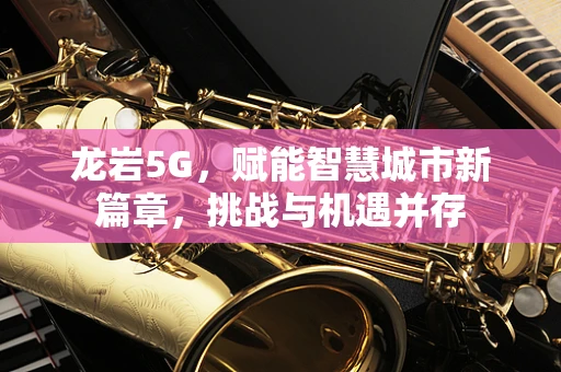 龙岩5G，赋能智慧城市新篇章，挑战与机遇并存