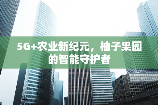 5G+农业新纪元，柚子果园的智能守护者