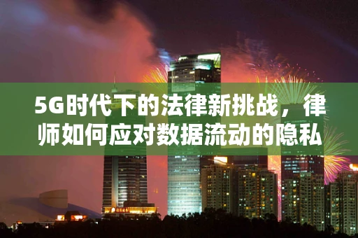 5G时代下的法律新挑战，律师如何应对数据流动的隐私保护？