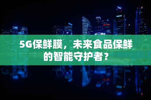 5G保鲜膜，未来食品保鲜的智能守护者？
