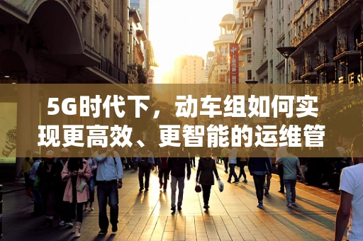 5G时代下，动车组如何实现更高效、更智能的运维管理？