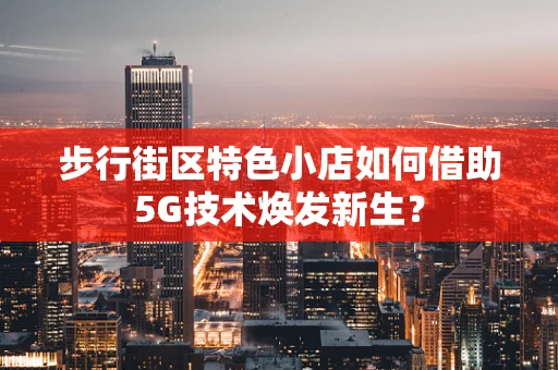 步行街区特色小店如何借助5G技术焕发新生？