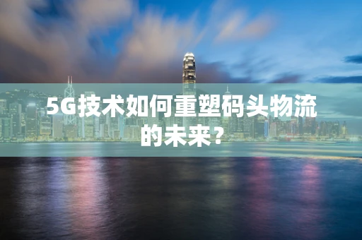 5G技术如何重塑码头物流的未来？