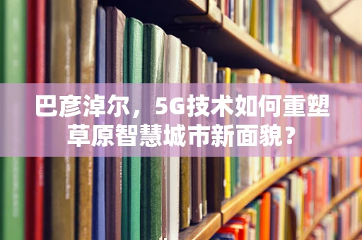 巴彦淖尔，5G技术如何重塑草原智慧城市新面貌？