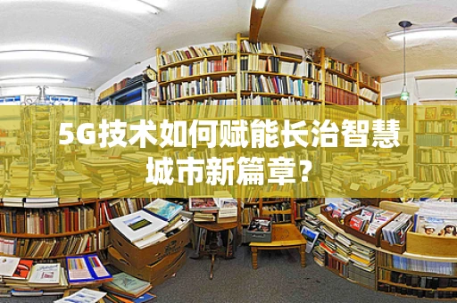 5G技术如何赋能长治智慧城市新篇章？