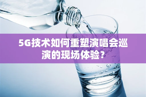 5G技术如何重塑演唱会巡演的现场体验？
