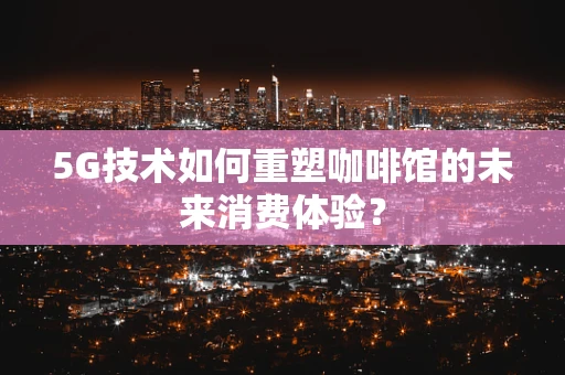 5G技术如何重塑咖啡馆的未来消费体验？