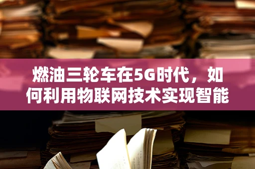燃油三轮车在5G时代，如何利用物联网技术实现智能化改造？