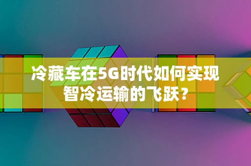 冷藏车在5G时代如何实现智冷运输的飞跃？