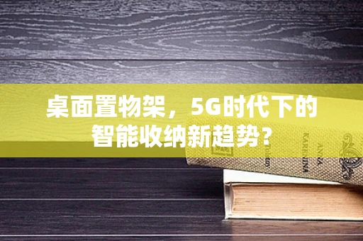 桌面置物架，5G时代下的智能收纳新趋势？