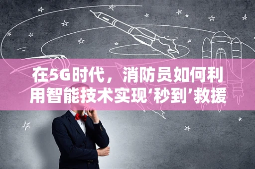 在5G时代，消防员如何利用智能技术实现‘秒到’救援？