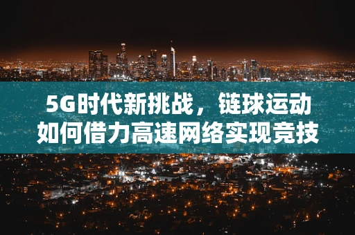 5G时代新挑战，链球运动如何借力高速网络实现竞技新飞跃？