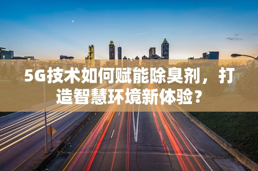 5G技术如何赋能除臭剂，打造智慧环境新体验？