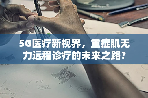 5G医疗新视界，重症肌无力远程诊疗的未来之路？