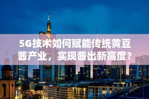 5G技术如何赋能传统黄豆酱产业，实现酱出新高度？