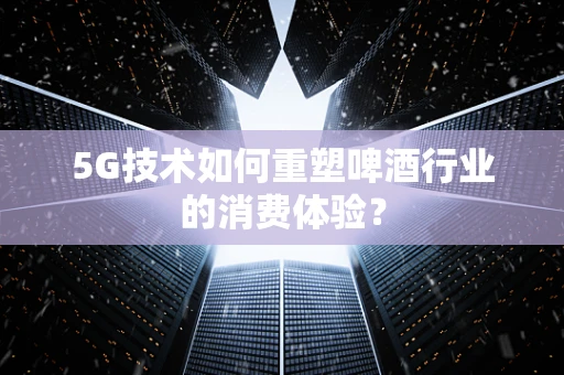 5G技术如何重塑啤酒行业的消费体验？