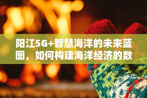 阳江5G+智慧海洋的未来蓝图，如何构建海洋经济的数字新引擎？