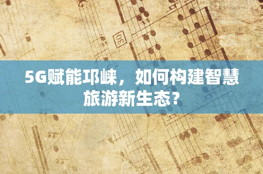 5G赋能邛崃，如何构建智慧旅游新生态？