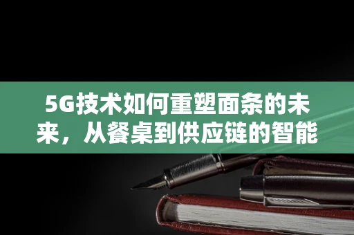 5G技术如何重塑面条的未来，从餐桌到供应链的智能升级？