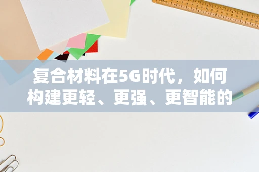 复合材料在5G时代，如何构建更轻、更强、更智能的5G基础设施？