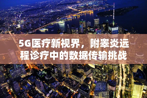 5G医疗新视界，附睾炎远程诊疗中的数据传输挑战