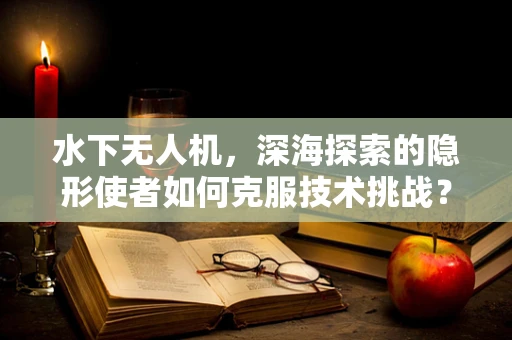 水下无人机，深海探索的隐形使者如何克服技术挑战？