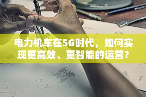 电力机车在5G时代，如何实现更高效、更智能的运营？