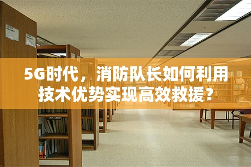 5G时代，消防队长如何利用技术优势实现高效救援？