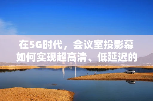 在5G时代，会议室投影幕如何实现超高清、低延迟的互动体验？