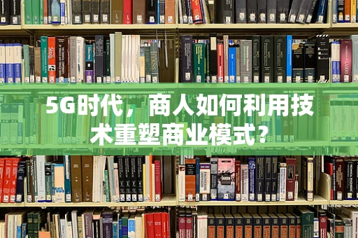 5G时代，商人如何利用技术重塑商业模式？