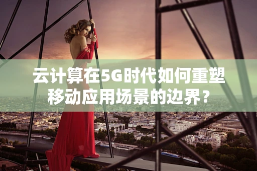 云计算在5G时代如何重塑移动应用场景的边界？