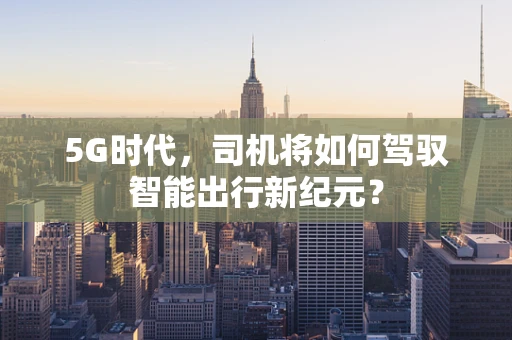 5G时代，司机将如何驾驭智能出行新纪元？