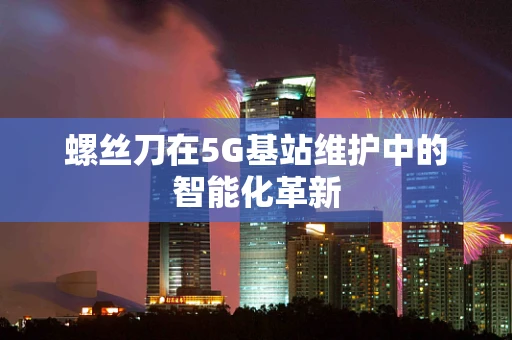 螺丝刀在5G基站维护中的智能化革新