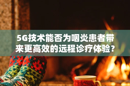 5G技术能否为咽炎患者带来更高效的远程诊疗体验？