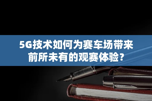 5G技术如何为赛车场带来前所未有的观赛体验？
