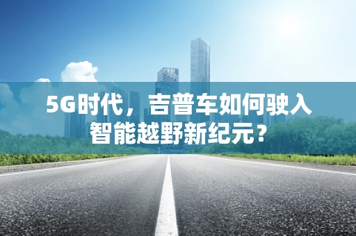 5G时代，吉普车如何驶入智能越野新纪元？