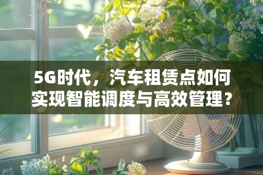 5G时代，汽车租赁点如何实现智能调度与高效管理？