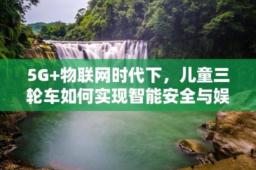 5G+物联网时代下，儿童三轮车如何实现智能安全与娱乐新体验？