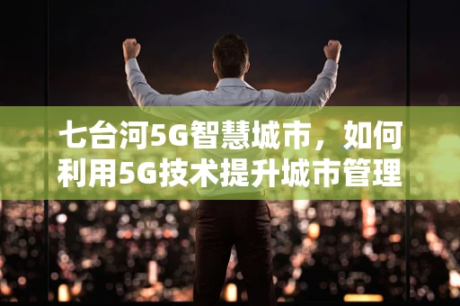 七台河5G智慧城市，如何利用5G技术提升城市管理效率？