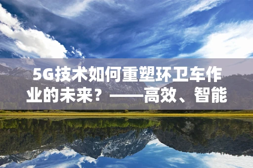 5G技术如何重塑环卫车作业的未来？——高效、智能、绿色的城市清洁新篇章
