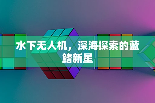 水下无人机，深海探索的蓝鳍新星