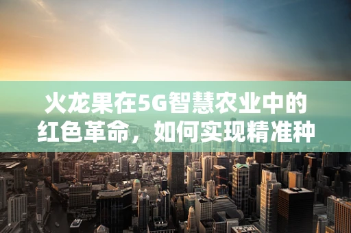 火龙果在5G智慧农业中的红色革命，如何实现精准种植与高效管理？