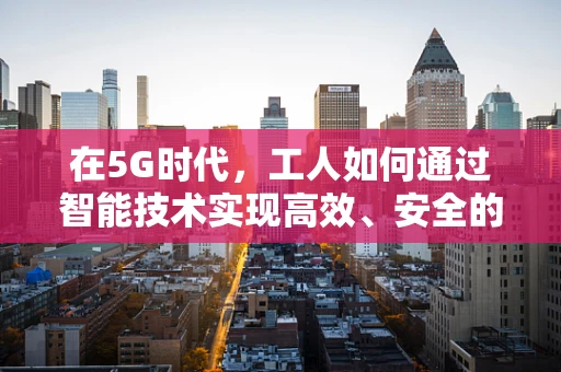 在5G时代，工人如何通过智能技术实现高效、安全的工作环境？
