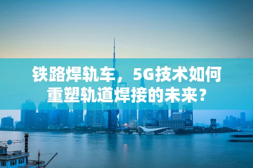铁路焊轨车，5G技术如何重塑轨道焊接的未来？