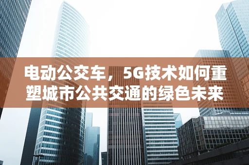电动公交车，5G技术如何重塑城市公共交通的绿色未来？