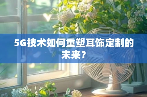 5G技术如何重塑耳饰定制的未来？