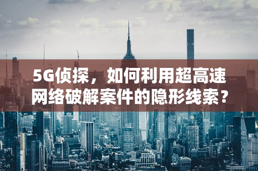 5G侦探，如何利用超高速网络破解案件的隐形线索？