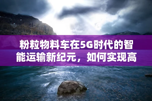 粉粒物料车在5G时代的智能运输新纪元，如何实现高效、安全、环保的物流？