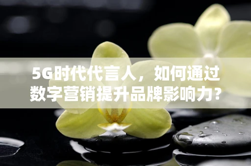 5G时代代言人，如何通过数字营销提升品牌影响力？