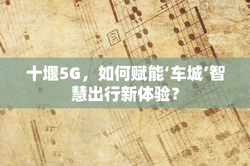 十堰5G，如何赋能‘车城’智慧出行新体验？